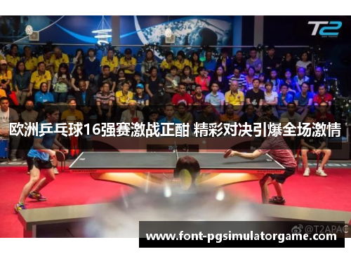 欧洲乒乓球16强赛激战正酣 精彩对决引爆全场激情