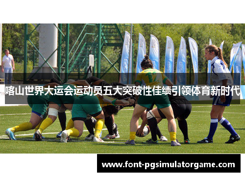 喀山世界大运会运动员五大突破性佳绩引领体育新时代
