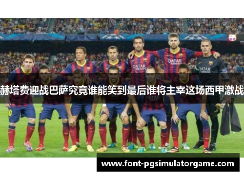 赫塔费迎战巴萨究竟谁能笑到最后谁将主宰这场西甲激战