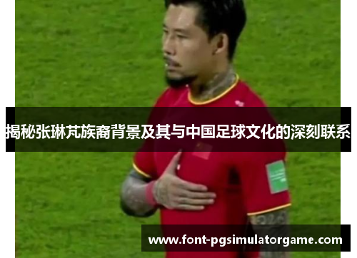 揭秘张琳芃族裔背景及其与中国足球文化的深刻联系