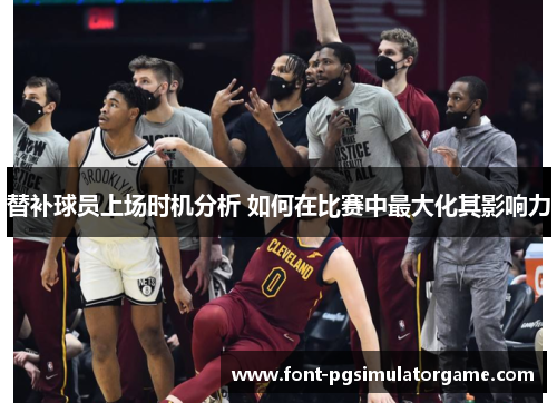 替补球员上场时机分析 如何在比赛中最大化其影响力